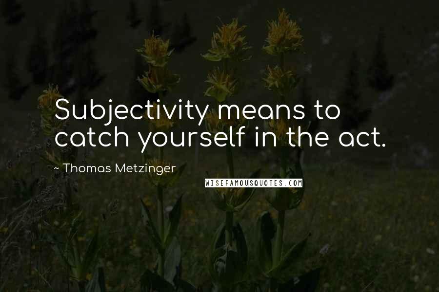 Thomas Metzinger Quotes: Subjectivity means to catch yourself in the act.