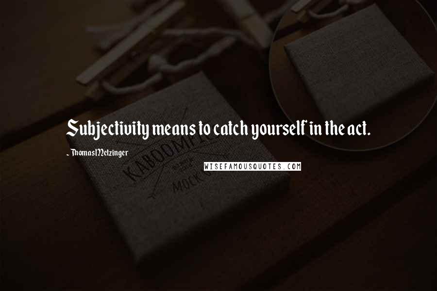 Thomas Metzinger Quotes: Subjectivity means to catch yourself in the act.