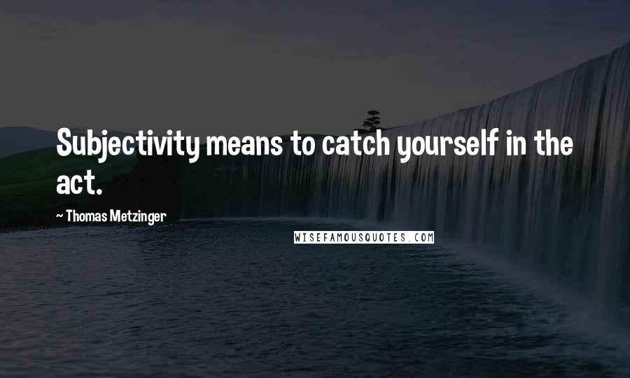 Thomas Metzinger Quotes: Subjectivity means to catch yourself in the act.