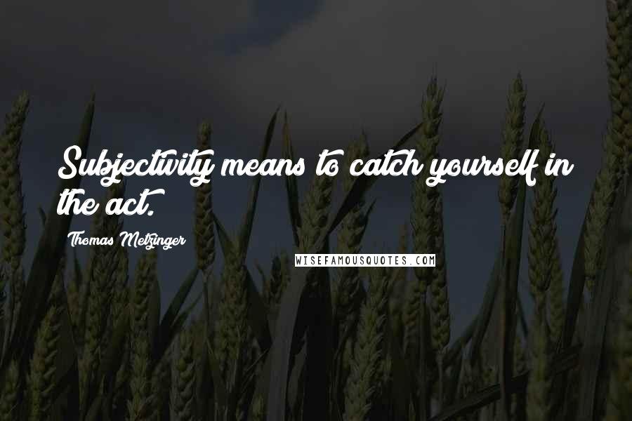 Thomas Metzinger Quotes: Subjectivity means to catch yourself in the act.
