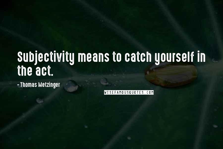 Thomas Metzinger Quotes: Subjectivity means to catch yourself in the act.