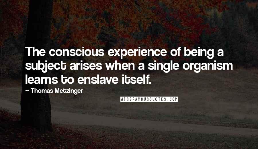 Thomas Metzinger Quotes: The conscious experience of being a subject arises when a single organism learns to enslave itself.