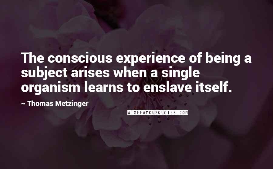 Thomas Metzinger Quotes: The conscious experience of being a subject arises when a single organism learns to enslave itself.