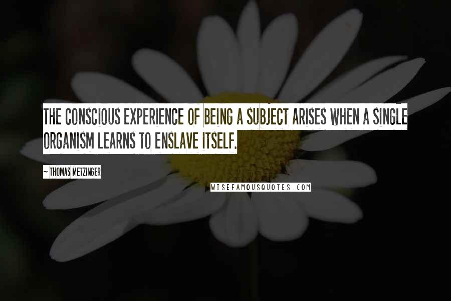 Thomas Metzinger Quotes: The conscious experience of being a subject arises when a single organism learns to enslave itself.