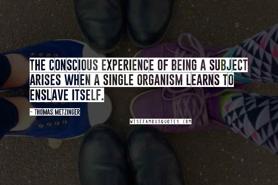 Thomas Metzinger Quotes: The conscious experience of being a subject arises when a single organism learns to enslave itself.