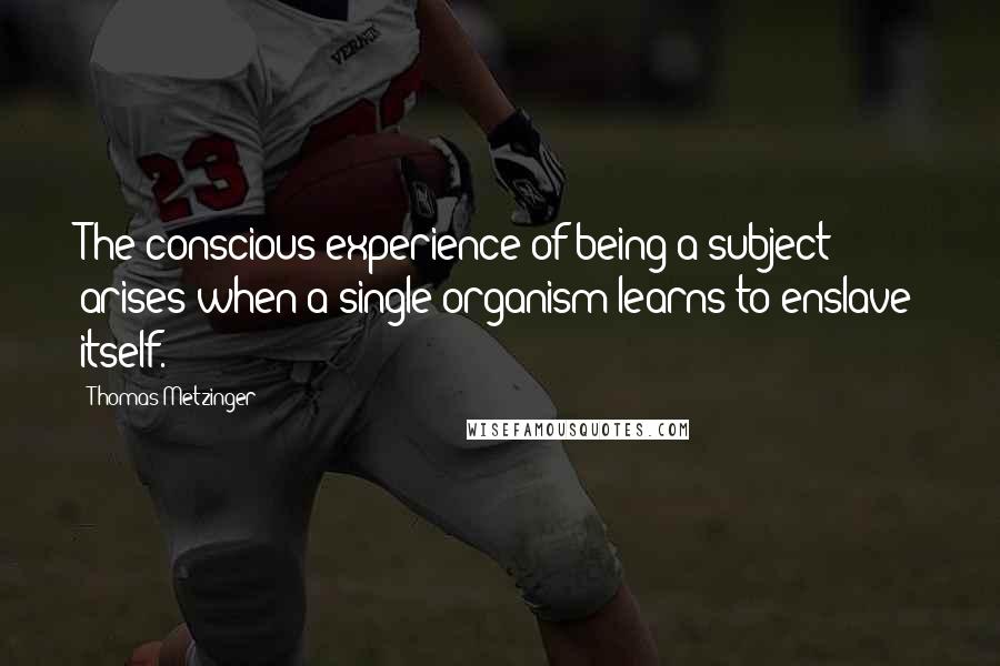 Thomas Metzinger Quotes: The conscious experience of being a subject arises when a single organism learns to enslave itself.