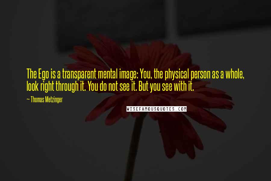 Thomas Metzinger Quotes: The Ego is a transparent mental image: You, the physical person as a whole, look right through it. You do not see it. But you see with it.