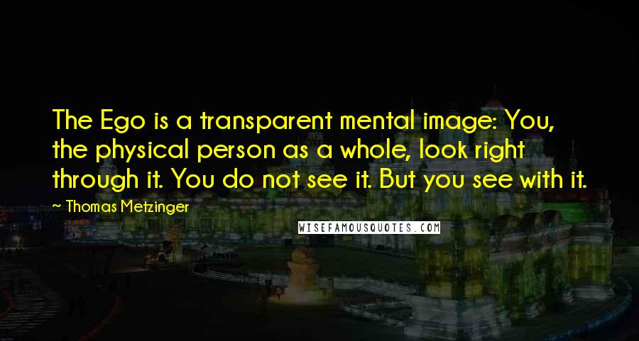 Thomas Metzinger Quotes: The Ego is a transparent mental image: You, the physical person as a whole, look right through it. You do not see it. But you see with it.