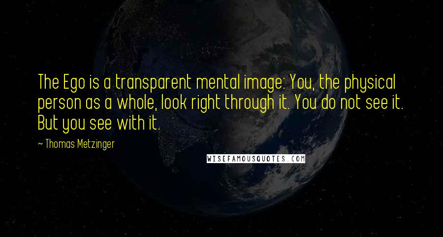 Thomas Metzinger Quotes: The Ego is a transparent mental image: You, the physical person as a whole, look right through it. You do not see it. But you see with it.