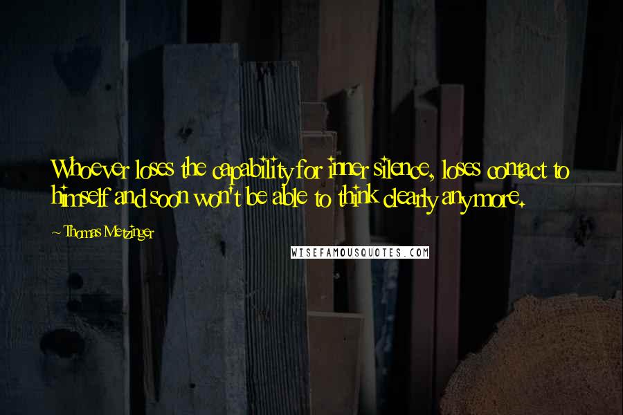 Thomas Metzinger Quotes: Whoever loses the capability for inner silence, loses contact to himself and soon won't be able to think clearly any more.