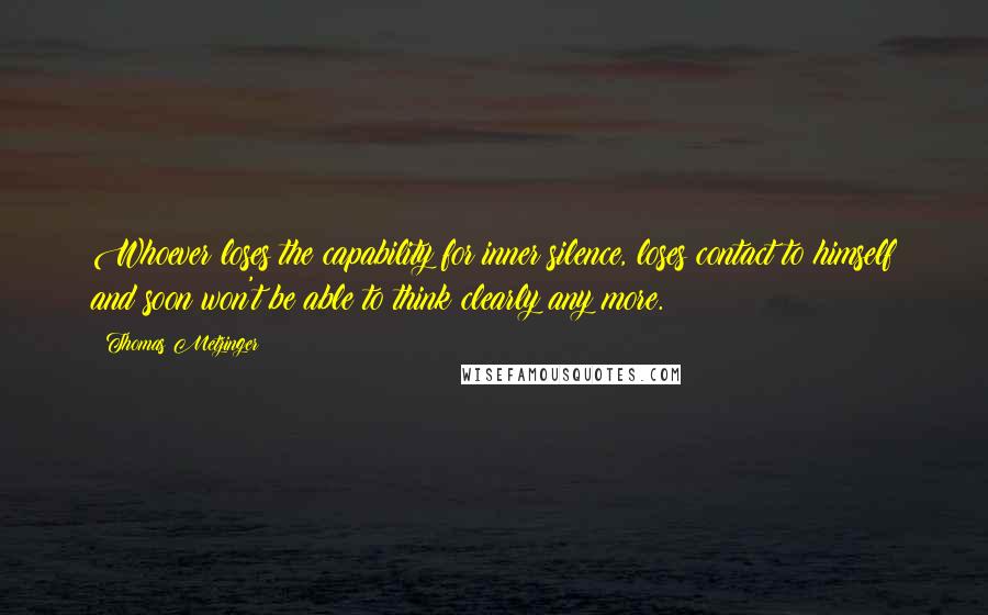 Thomas Metzinger Quotes: Whoever loses the capability for inner silence, loses contact to himself and soon won't be able to think clearly any more.