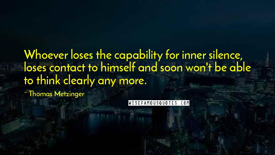 Thomas Metzinger Quotes: Whoever loses the capability for inner silence, loses contact to himself and soon won't be able to think clearly any more.