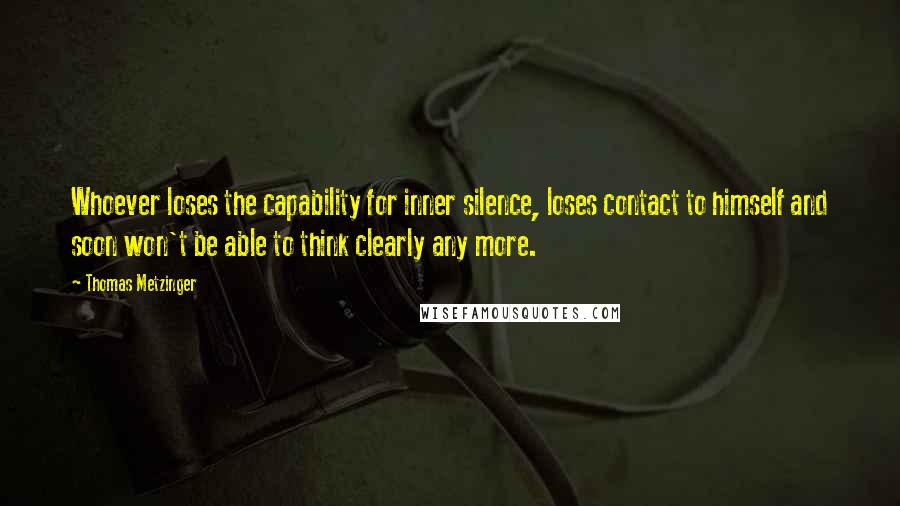 Thomas Metzinger Quotes: Whoever loses the capability for inner silence, loses contact to himself and soon won't be able to think clearly any more.