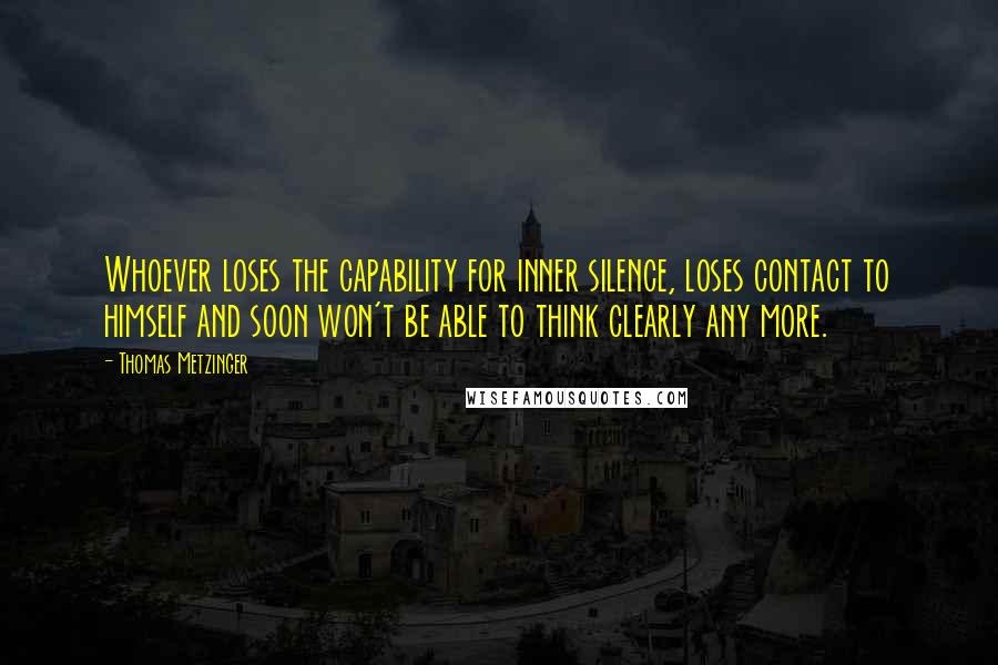 Thomas Metzinger Quotes: Whoever loses the capability for inner silence, loses contact to himself and soon won't be able to think clearly any more.