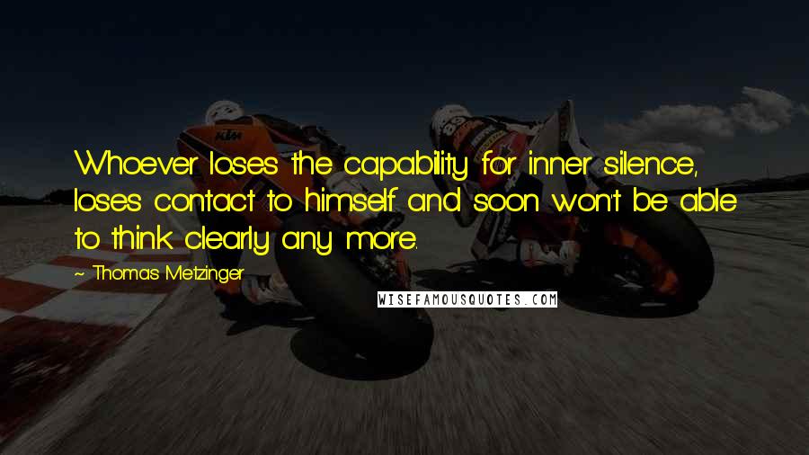 Thomas Metzinger Quotes: Whoever loses the capability for inner silence, loses contact to himself and soon won't be able to think clearly any more.