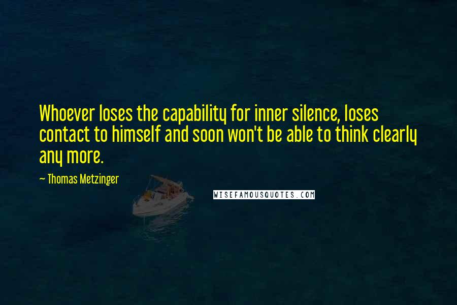 Thomas Metzinger Quotes: Whoever loses the capability for inner silence, loses contact to himself and soon won't be able to think clearly any more.