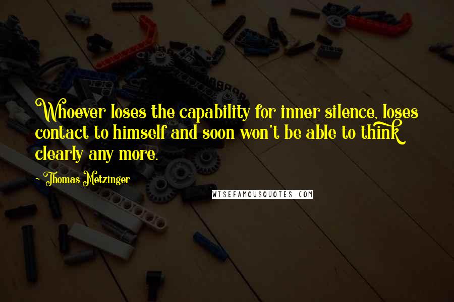 Thomas Metzinger Quotes: Whoever loses the capability for inner silence, loses contact to himself and soon won't be able to think clearly any more.