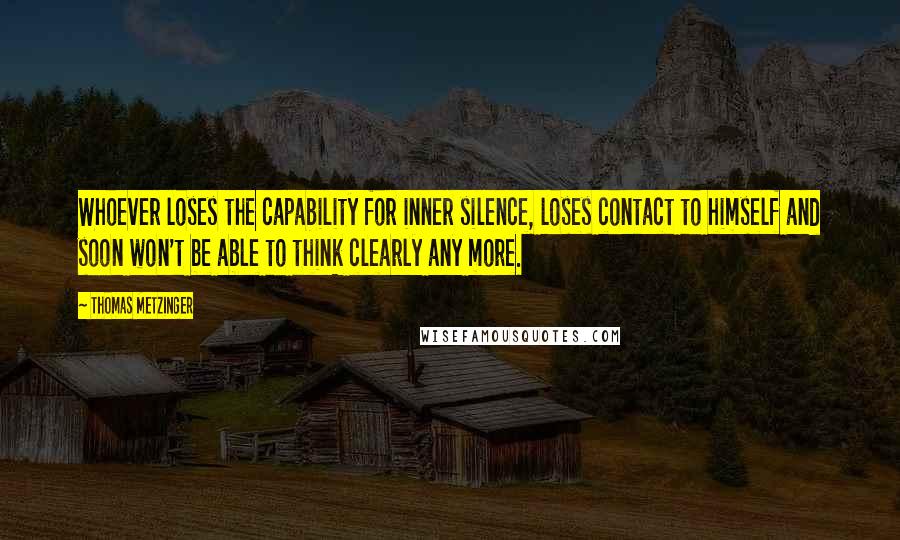 Thomas Metzinger Quotes: Whoever loses the capability for inner silence, loses contact to himself and soon won't be able to think clearly any more.