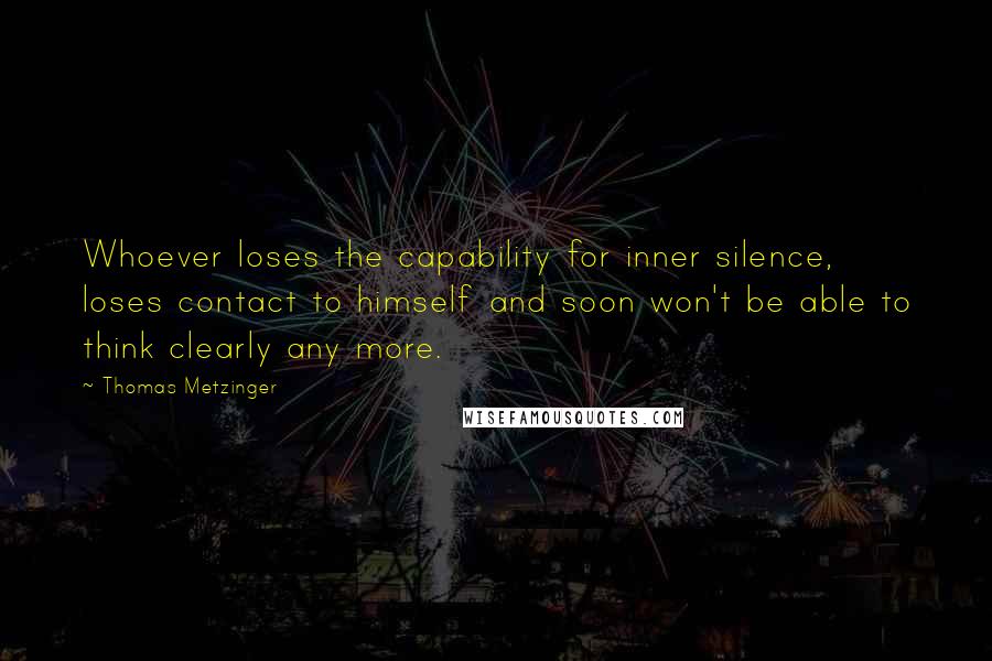 Thomas Metzinger Quotes: Whoever loses the capability for inner silence, loses contact to himself and soon won't be able to think clearly any more.