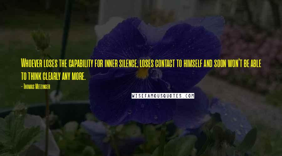 Thomas Metzinger Quotes: Whoever loses the capability for inner silence, loses contact to himself and soon won't be able to think clearly any more.