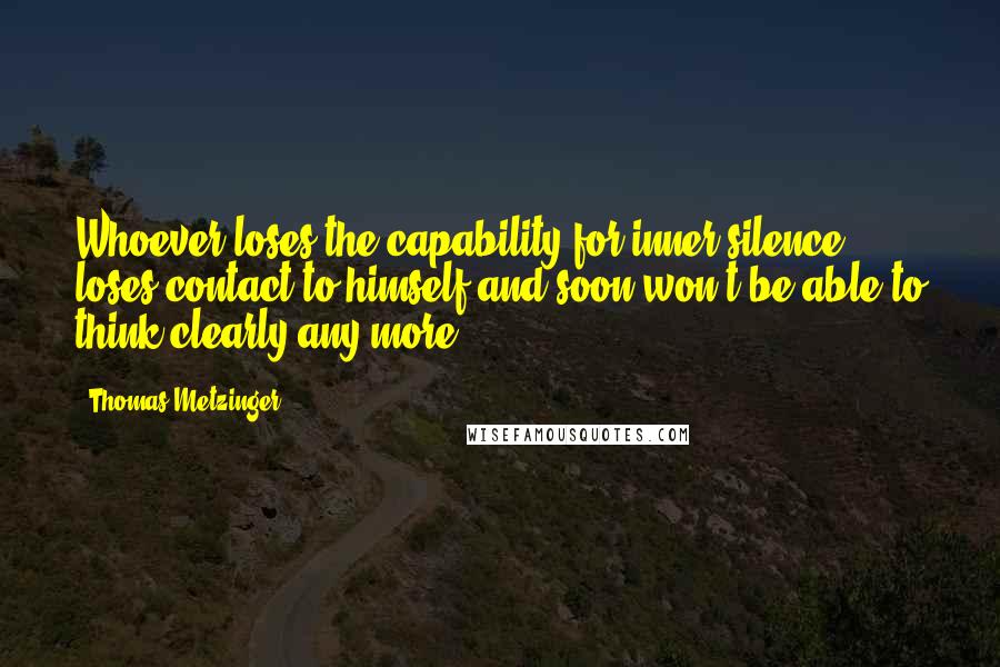 Thomas Metzinger Quotes: Whoever loses the capability for inner silence, loses contact to himself and soon won't be able to think clearly any more.