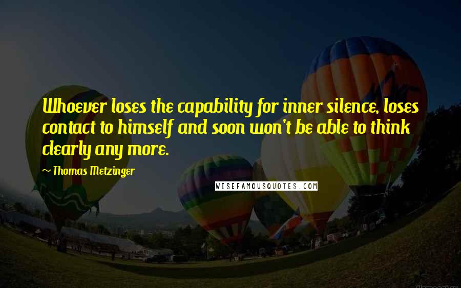 Thomas Metzinger Quotes: Whoever loses the capability for inner silence, loses contact to himself and soon won't be able to think clearly any more.