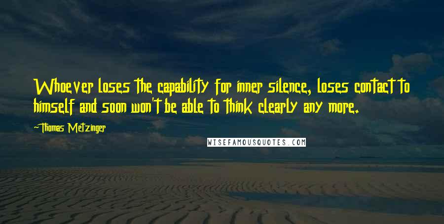 Thomas Metzinger Quotes: Whoever loses the capability for inner silence, loses contact to himself and soon won't be able to think clearly any more.