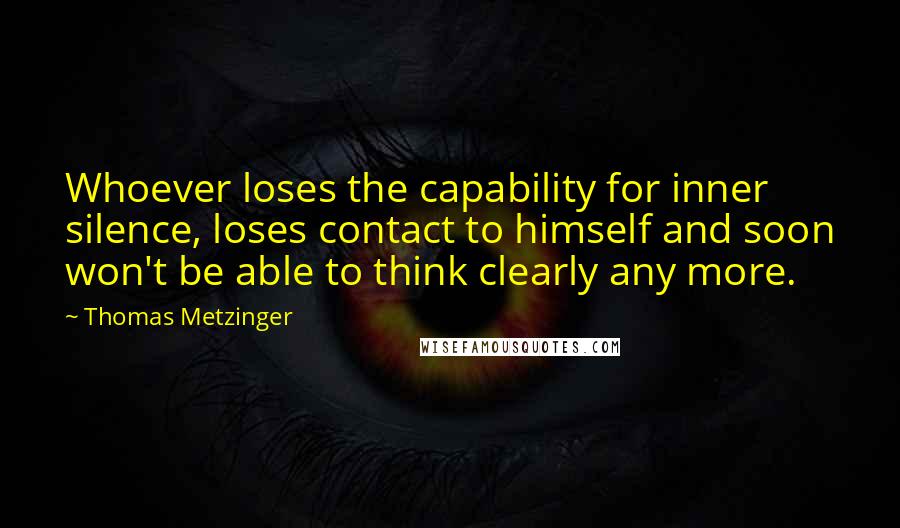 Thomas Metzinger Quotes: Whoever loses the capability for inner silence, loses contact to himself and soon won't be able to think clearly any more.