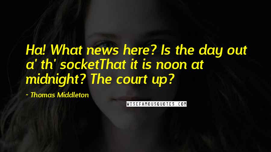 Thomas Middleton Quotes: Ha! What news here? Is the day out a' th' socketThat it is noon at midnight? The court up?