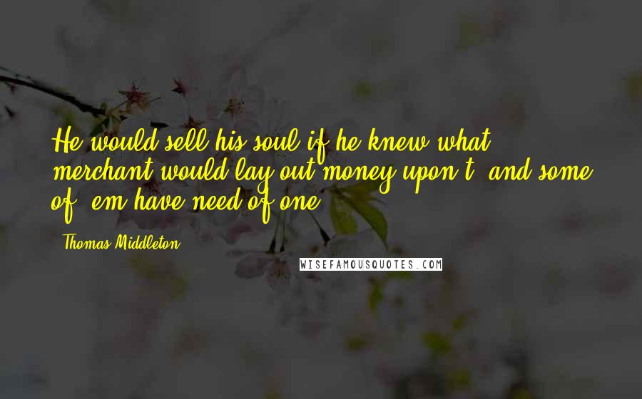 Thomas Middleton Quotes: He would sell his soul if he knew what merchant would lay out money upon't; and some of 'em have need of one.