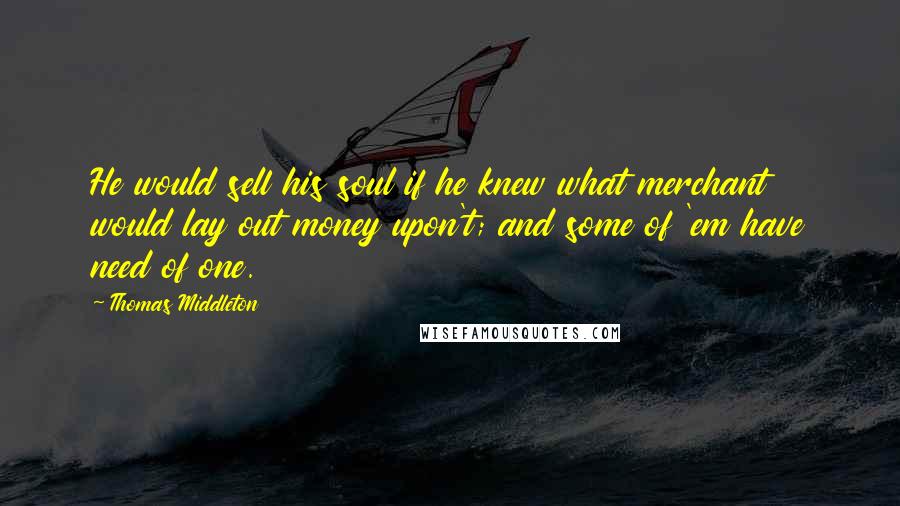 Thomas Middleton Quotes: He would sell his soul if he knew what merchant would lay out money upon't; and some of 'em have need of one.