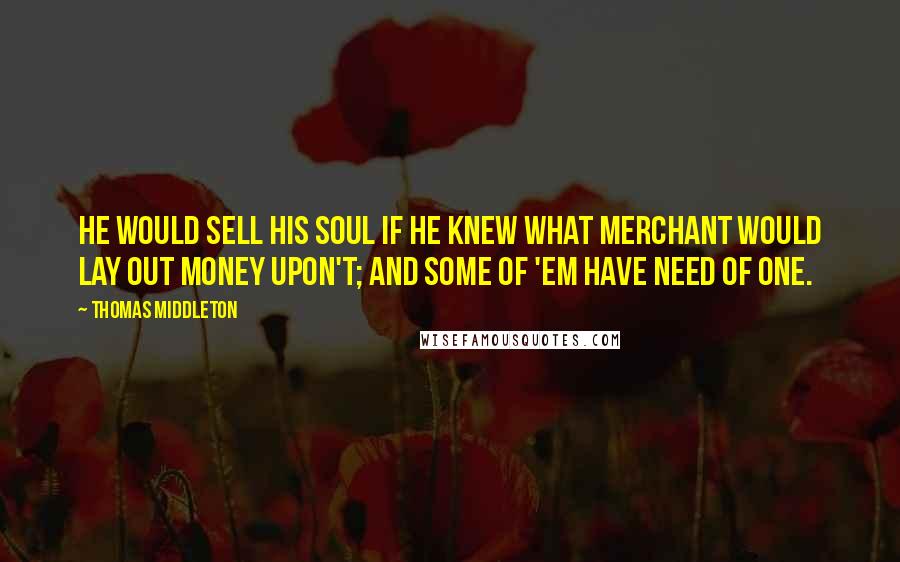 Thomas Middleton Quotes: He would sell his soul if he knew what merchant would lay out money upon't; and some of 'em have need of one.