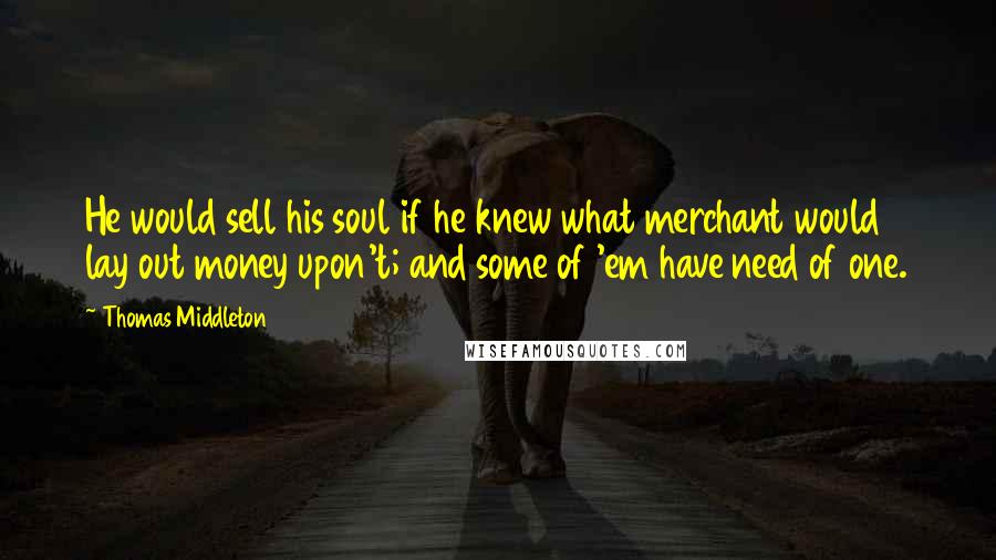 Thomas Middleton Quotes: He would sell his soul if he knew what merchant would lay out money upon't; and some of 'em have need of one.