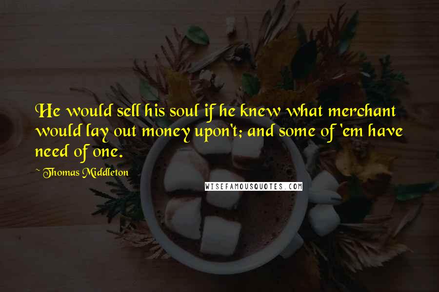 Thomas Middleton Quotes: He would sell his soul if he knew what merchant would lay out money upon't; and some of 'em have need of one.