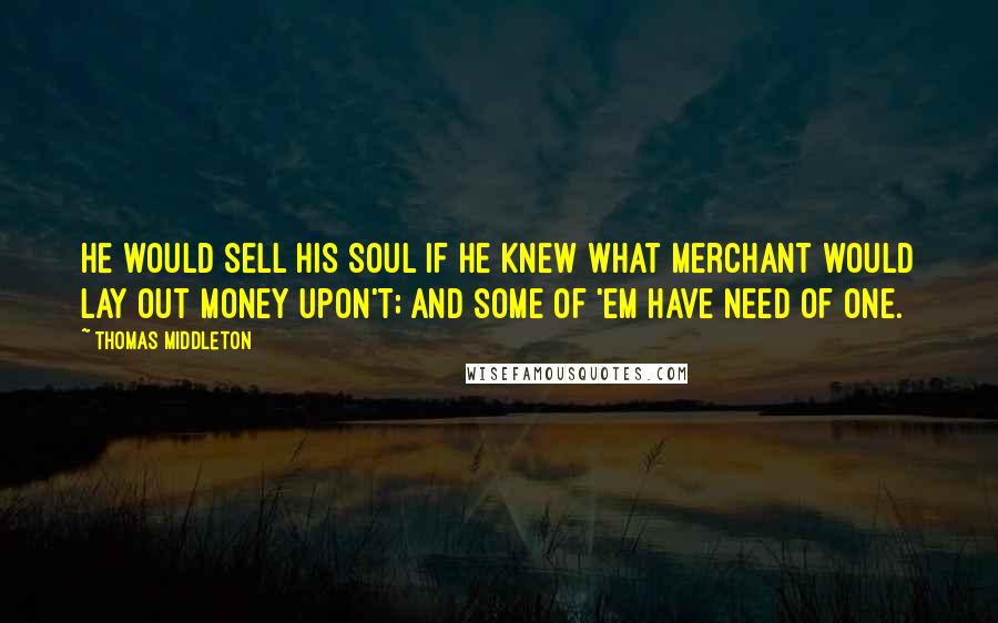 Thomas Middleton Quotes: He would sell his soul if he knew what merchant would lay out money upon't; and some of 'em have need of one.