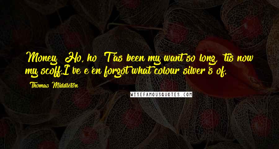 Thomas Middleton Quotes: Money! Ho, ho!'T'as been my want so long, 'tis now my scoff.I've e'en forgot what colour silver's of.