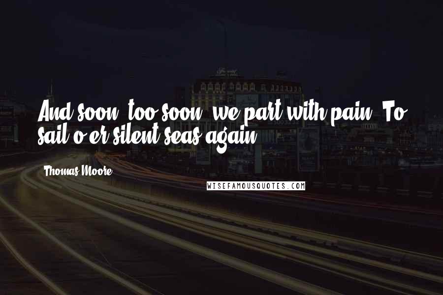 Thomas Moore Quotes: And soon, too soon, we part with pain, To sail o'er silent seas again.