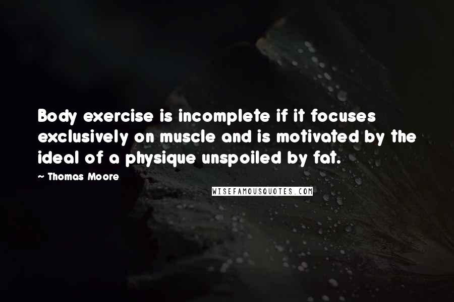 Thomas Moore Quotes: Body exercise is incomplete if it focuses exclusively on muscle and is motivated by the ideal of a physique unspoiled by fat.