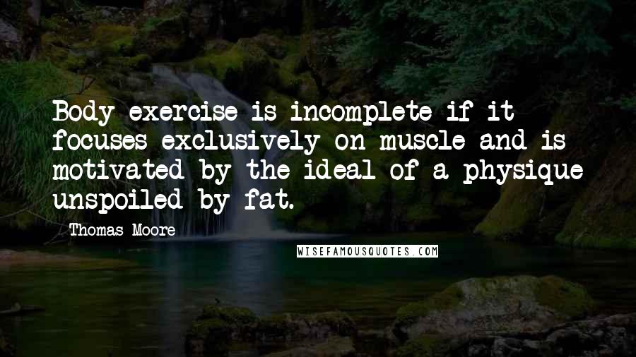 Thomas Moore Quotes: Body exercise is incomplete if it focuses exclusively on muscle and is motivated by the ideal of a physique unspoiled by fat.