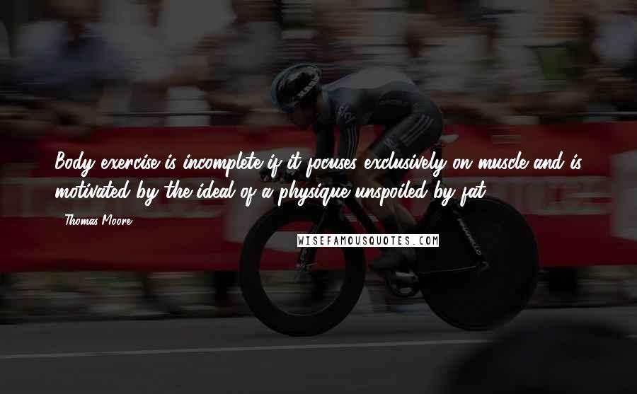 Thomas Moore Quotes: Body exercise is incomplete if it focuses exclusively on muscle and is motivated by the ideal of a physique unspoiled by fat.