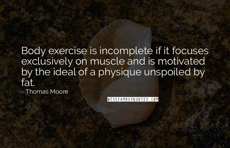 Thomas Moore Quotes: Body exercise is incomplete if it focuses exclusively on muscle and is motivated by the ideal of a physique unspoiled by fat.