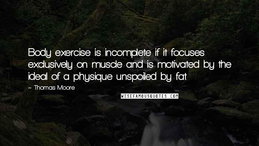 Thomas Moore Quotes: Body exercise is incomplete if it focuses exclusively on muscle and is motivated by the ideal of a physique unspoiled by fat.