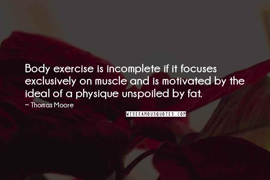Thomas Moore Quotes: Body exercise is incomplete if it focuses exclusively on muscle and is motivated by the ideal of a physique unspoiled by fat.