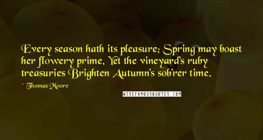 Thomas Moore Quotes: Every season hath its pleasure; Spring may boast her flowery prime, Yet the vineyard's ruby treasuries Brighten Autumn's sob'rer time.