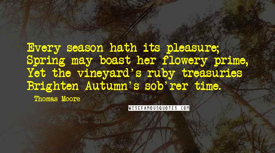 Thomas Moore Quotes: Every season hath its pleasure; Spring may boast her flowery prime, Yet the vineyard's ruby treasuries Brighten Autumn's sob'rer time.