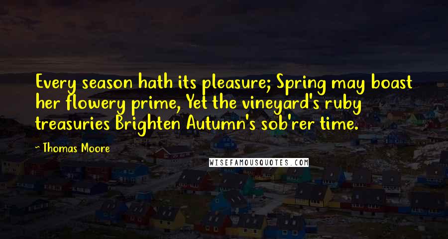 Thomas Moore Quotes: Every season hath its pleasure; Spring may boast her flowery prime, Yet the vineyard's ruby treasuries Brighten Autumn's sob'rer time.