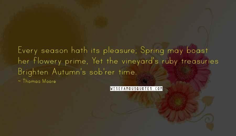 Thomas Moore Quotes: Every season hath its pleasure; Spring may boast her flowery prime, Yet the vineyard's ruby treasuries Brighten Autumn's sob'rer time.