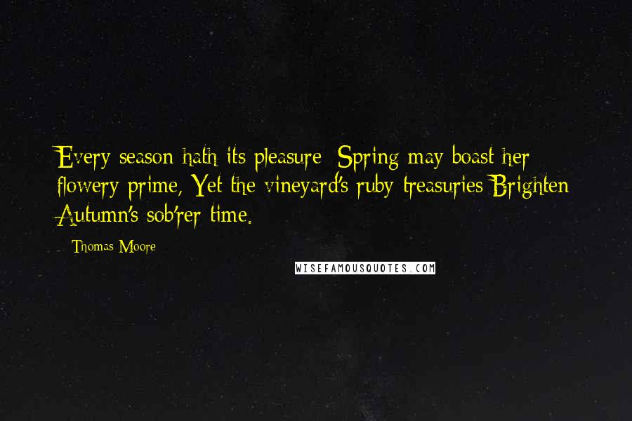 Thomas Moore Quotes: Every season hath its pleasure; Spring may boast her flowery prime, Yet the vineyard's ruby treasuries Brighten Autumn's sob'rer time.