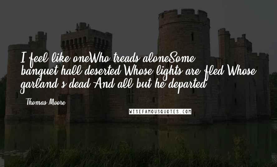 Thomas Moore Quotes: I feel like oneWho treads aloneSome banquet-hall deserted,Whose lights are fled,Whose garland's dead,And all but he departed!