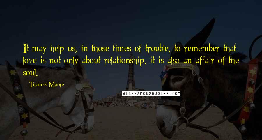 Thomas Moore Quotes: It may help us, in those times of trouble, to remember that love is not only about relationship, it is also an affair of the soul.